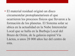 • El material residual originó un disco
circumestelar protoplanetarioen el que
ocurrieron los procesos físicos que llevaron a la
formación de los planetas. El Sistema solar se
ubica en la actualidad en la Nube Interestelar
Local que se halla en la Burbuja Local del
Brazo de Orión, de la galaxia espiral Vía
Láctea, a unos 28 000 años luz del centro de
esta.

 