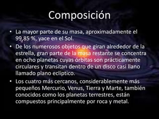 Composición
• La mayor parte de su masa, aproximadamente el
99,85 %, yace en el Sol.
• De los numerosos objetos que giran alrededor de la
estrella, gran parte de la masa restante se concentra
en ocho planetas cuyas órbitas son prácticamente
circulares y transitan dentro de un disco casi llano
llamado plano eclíptico.
• Los cuatro más cercanos, considerablemente más
pequeños Mercurio, Venus, Tierra y Marte, también
conocidos como los planetas terrestres, están
compuestos principalmente por roca y metal.

 