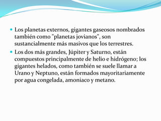 Los planetas externos, gigantes gaseosos nombrados

también como "planetas jovianos", son
sustancialmente más masivos que los terrestres.
 Los dos más grandes, Júpiter y Saturno, están
compuestos principalmente de helio e hidrógeno; los
gigantes helados, como también se suele llamar a
Urano y Neptuno, están formados mayoritariamente
por agua congelada, amoniaco y metano.

 