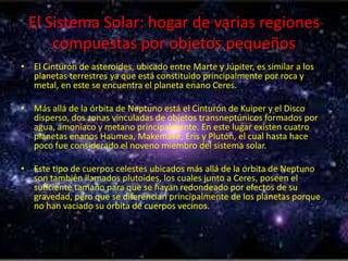 El Sistema Solar: hogar de varias regiones
compuestas por objetos pequeños
• El Cinturón de asteroides, ubicado entre Marte y Júpiter, es similar a los
planetas terrestres ya que está constituido principalmente por roca y
metal, en este se encuentra el planeta enano Ceres.
• Más allá de la órbita de Neptuno está el Cinturón de Kuiper y el Disco
disperso, dos zonas vinculadas de objetos transneptúnicos formados por
agua, amoníaco y metano principalmente. En este lugar existen cuatro
planetas enanos Haumea, Makemake, Eris y Plutón, el cual hasta hace
poco fue considerado el noveno miembro del sistema solar.
• Este tipo de cuerpos celestes ubicados más allá de la órbita de Neptuno
son también llamados plutoides, los cuales junto a Ceres, poseen el
suficiente tamaño para que se hayan redondeado por efectos de su
gravedad, pero que se diferencian principalmente de los planetas porque
no han vaciado su órbita de cuerpos vecinos.

 