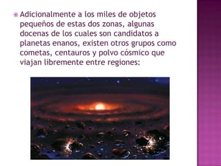  Adicionalmente

a los miles de objetos
pequeños de estas dos zonas, algunas
docenas de los cuales son candidatos a
planetas enanos, existen otros grupos como
cometas, centauros y polvo cósmico que
viajan libremente entre regiones:

 