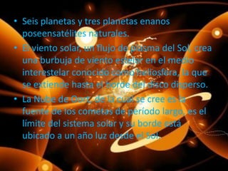 • Seis planetas y tres planetas enanos
poseensatélites naturales.
• El viento solar, un flujo de plasma del Sol, crea
una burbuja de viento estelar en el medio
interestelar conocido como heliosfera, la que
se extiende hasta el borde del disco disperso.
• La Nube de Oort, de la cual se cree es la
fuente de los cometas de período largo, es el
límite del sistema solar y su borde está
ubicado a un año luz desde el Sol.

 