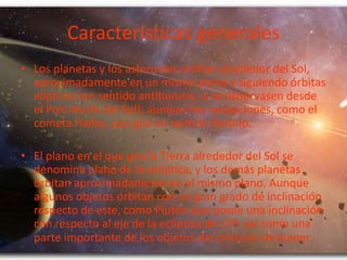 Características generales
• Los planetas y los asteroides orbitan alrededor del Sol,
aproximadamente en un mismo plano y siguiendo órbitas
elípticas (en sentido antihorario, si se observasen desde
el Polo Norte del Sol); aunque hay excepciones, como el
cometa Halley, que gira en sentido horario.
• El plano en el que gira la Tierra alrededor del Sol se
denomina plano de la eclíptica, y los demás planetas
orbitan aproximadamente en el mismo plano. Aunque
algunos objetos orbitan con un gran grado de inclinación
respecto de este, como Plutón que posee una inclinación
con respecto al eje de la eclíptica de 17º, así como una
parte importante de los objetos del cinturón de Kuiper.

 