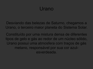 Urano
Desviando das belezas de Saturno, chegamos a
Urano, o terceiro maior planeta do Sistema Solar.
Constituído por uma mistura densa de diferentes
tipos de gelo e gás ao redor de um núcleo sólido,
Urano possui uma atmosfera com traços de gás
metano, responsável por sua cor azul-
esverdeada.
 