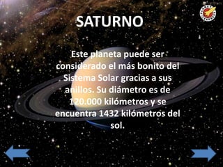 SATURNO
     SATURNO

    Este planeta puede ser
considerado el más bonito del
  Sistema Solar gracias a sus
  anillos. Su diámetro es de
   120.000 kilómetros y se
encuentra 1432 kilómetros del
              sol.
 