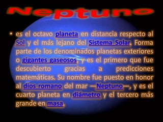 • es el octavo planeta en distancia respecto al
  Sol y el más lejano del Sistema Solar. Forma
  parte de los denominados planetas exteriores
  o gigantes gaseosos, y es el primero que fue
  descubierto     gracias     a    predicciones
  matemáticas. Su nombre fue puesto en honor
  al dios romano del mar —Neptuno—, y es el
  cuarto planeta en diámetro y el tercero más
  grande en masa.
 