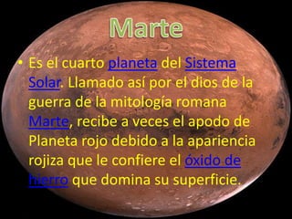 • Es el cuarto planeta del Sistema
  Solar. Llamado así por el dios de la
  guerra de la mitología romana
  Marte, recibe a veces el apodo de
  Planeta rojo debido a la apariencia
  rojiza que le confiere el óxido de
  hierro que domina su superficie.
 