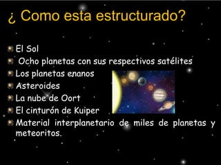 ¿ Como esta estructurado?El Sol Ocho planetas con sus respectivos satélites Los planetas enanos Asteroides La nube de Oort El cinturón de KuiperMaterial interplanetario de miles de planetas y meteoritos.