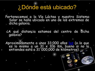 ¿Dónde está ubicado?Pertenecemos a la Vía Láctea y nuestro Sistema Solar se halla ubicado en uno de los extremos de dicha galaxia. ¿A qué distancia estamos del centro de dicha galaxia? Aproximadamente a unos 33,000 años luz (o lo que es lo mismo a un 31 x 106 Km, bueno si no lo entiendes está a 31'000,000 de kilómetros).