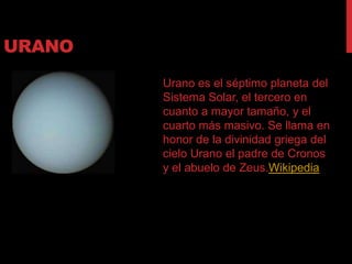 URANO
        Urano es el séptimo planeta del
        Sistema Solar, el tercero en
        cuanto a mayor tamaño, y el
        cuarto más masivo. Se llama en
        honor de la divinidad griega del
        cielo Urano el padre de Cronos
        y el abuelo de Zeus.Wikipedia
 