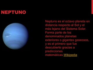 NEPTUNO
          Neptuno es el octavo planeta en
          distancia respecto al Sol y el
          más lejano del Sistema Solar.
          Forma parte de los
          denominados planetas
          exteriores o gigantes gaseosos,
          y es el primero que fue
          descubierto gracias a
          predicciones
          matemáticas.Wikipedia
 