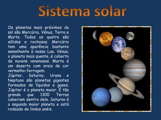 Sistema solarOs planetas mais próximos do sol são Mercúrio, Vénus, Terra e Marte. Todos os quatro são sólidos e rochosos. Mercúrio tem uma aparência bastante semelhante à nossa Lua. Vénus, o planeta mais quente, é coberto de nuvens venenosas. Marte é um deserto com areia de cor vermelho-ferrugem.Júpiter, Saturno, Urano e Neptuno são planetas gigantes formados de líquidos e gases. Júpiter é o planeta maior. É tão grande que 1300 Terras caberiam dentro dele. Saturno é o segundo maior planeta e está rodeado de lindos anéis.