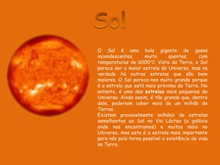 SolO Sol é uma bola gigante de gases incandescentes, muito quentes, com temperaturas de 6000°C. Visto da Terra, o Sol parece ser a maior estrela do Universo, mas na verdade há outras estrelas que são bem maiores. O Sol parece-nos muito grande porque é a estrela que está mais próxima da Terra. No entanto, é uma das estrelas mais pequenas do Universo. Ainda assim, é tão grande que, dentro dele, poderiam caber mais de um milhão de Terras.Existem provavelmente milhões de estrelas semelhantes ao Sol na Via Láctea (a galáxia onde nos encontramos) e muitas mais no Universo, mas esta é a estrela mais importante para nós pois torna possível a existência de vida na Terra.