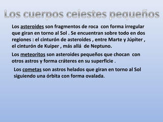 Los asteroides son fragmentos de roca con forma irregular
que giran en torno al Sol . Se encuentran sobre todo en dos
regiones : el cinturón de asteroides , entre Marte y Júpiter ,
el cinturón de Kuiper , más allá de Neptuno.
Los meteoritos son asteroides pequeños que chocan con
otros astros y forma cráteres en su superficie .
Los cometas son astros helados que giran en torno al Sol
siguiendo una órbita con forma ovalada.