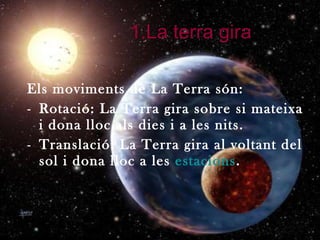 1.La terra gira Els moviments de La Terra són:  Rotació: La Terra gira sobre si mateixa i dona lloc als dies i a les nits. Translació: La Terra gira al voltant del sol i dona lloc a les  estacions . 
