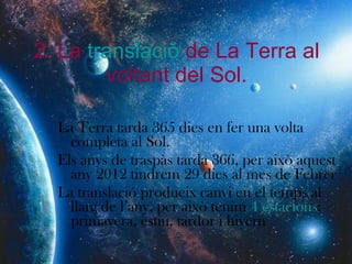 2. La  translació  de La Terra al voltant del Sol. La Terra tarda 365 dies en fer una volta completa al Sol. Els anys de traspàs tarda 366, per això aquest any 2012 tindrem 29 dies al mes de Febrer La translació produeix canvi en el temps al llarg de l’any, per això tenim  4 estacions : primavera, estiu, tardor i hivern 