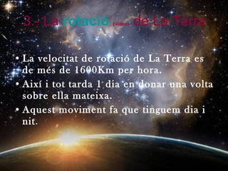 3.- La  rotació   (video)   de La Terra La velocitat de rotació de La Terra es de més de 1600Km per hora. Així i tot tarda 1 dia en donar una volta sobre ella mateixa. Aquest moviment fa que tinguem dia i nit . 