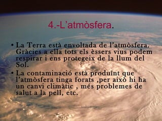 4.-L’atmòsfera . La Terra està envoltada de l’atmòsfera. Gràcies a ella tots els èssers vius podem respirar i ens protegeix de la llum del Sol. La contaminació està produïnt que l’atmòsfera tinga forats ,per això hi ha un canvi climàtic , més problemes de salut a la pell, etc. 