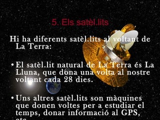 5. Els satèl.lits Hi ha diferents satèl.lits al voltant de La Terra: El satèl.lit natural de La Terra és La Lluna, que dona una volta al nostre voltant cada 28 dies. Uns altres satèl.lits son màquines que donen voltes per a estudiar el temps, donar informació al GPS, etc. 