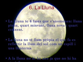 6. La Lluna La Lluna te 4 fases que s’anomenen: lluna plena, quart minvant, lluna nova i quart creixent.  La lluna no té llum pròpia el que fa es reflectir la llum del sol com un espill i una llanterna. A la lluna no hi ha aire ja que no hi ha atmòsfera. 