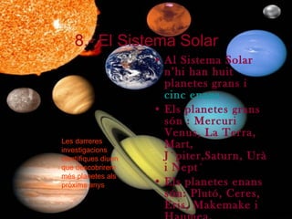 8.- El Sistema Solar Al Sistema Solar n’hi han huit planetes grans i  cinc enans Els planetes grans són : Mercuri Venus, La Terra, Mart, Júpiter,Saturn, Urà  i Neptú Els planetes enans són: Plutó, Ceres, Eris, Makemake i Haumea. Les darreres investigacions científiques diuen que descobrirem més planetes als pròxims anys 