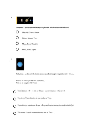 1.
Seleciona a opção que contém apenas planetas interiores do Sistema Solar.
Mercúrio, Vénus, Júpiter
Júpiter, Saturno, Terra
Marte, Terra, Mercúrio
Marte, Terra, Júpiter
2.
Seleciona a opção correta tendo em conta as informações seguintes sobre Urano.
Período de translação: 84 anos (terrestres)
Período de rotação: 17h 14 min
Urano demora 17h e 14 min a efetuar o seu movimento à volta do Sol.
Um dia em Urano é maior do que um dia na Terra.
Urano demora mais tempo do que a Terra a efetuar o seu movimento à volta do Sol.
Um ano em Urano é menor do que um ano na Terra.
 