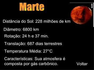 Marte Distância do Sol: 228 milhões de km Diâmetro: 6800 km Rotação: 24 h e 37 min. Translação: 687 dias terrestres Temperatura Média: 27 ° C Características:   Sua atmosfera é composta por gás carbônico.  Voltar 