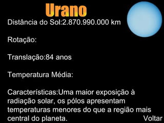 Urano Distância do  Sol:2.870.990.000 km   Rotação: Translação:84 anos   Temperatura Média: Características:Uma maior exposição à radiação solar, os pólos apresentam temperaturas menores do que a região mais central do planeta.  Voltar 