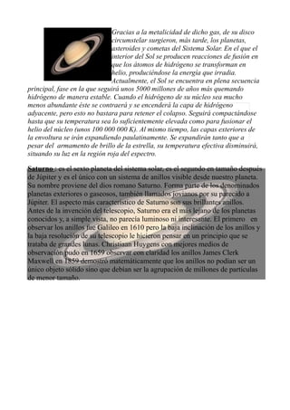 Gracias a la metalicidad de dicho gas, de su disco
circumstelar surgieron, más tarde, los planetas,
asteroides y cometas del Sistema Solar. En el que el
interior del Sol se producen reacciones de fusión en
que los átomos de hidrógeno se transforman en
helio, produciéndose la energía que irradia.
Actualmente, el Sol se encuentra en plena secuencia
principal, fase en la que seguirá unos 5000 millones de años más quemando
hidrógeno de manera estable. Cuando el hidrógeno de su núcleo sea mucho
menos abundante éste se contraerá y se encenderá la capa de hidrógeno
adyacente, pero esto no bastara para retener el colapso. Seguirá compactándose
hasta que su temperatura sea lo suficientemente elevada como para fusionar el
helio del núcleo (unos 100 000 000 K). Al mismo tiempo, las capas exteriores de
la envoltura se irán expandiendo paulatinamente. Se expandirán tanto que a
pesar del armamento de brillo de la estrella, su temperatura efectiva disminuirá,
situando su luz en la región roja del espectro.
Saturno : es el sexto planeta del sistema solar, es el segundo en tamaño después
de Júpiter y es el único con un sistema de anillos visible desde nuestro planeta.
Su nombre proviene del dios romano Saturno. Forma parte de los denominados
planetas exteriores o gaseosos, también llamados jovianos por su parecido a
Júpiter. El aspecto más característico de Saturno son sus brillantes anillos.
Antes de la invención del telescopio, Saturno era el más lejano de los planetas
conocidos y, a simple vista, no parecía luminoso ni interesante. El primero en
observar los anillos fue Galileo en 1610 pero la baja inclinación de los anillos y
la baja resolución de su telescopio le hicieron pensar en un principio que se
trataba de grandes lunas. Christiaan Huygens con mejores medios de
observación pudo en 1659 observar con claridad los anillos James Clerk
Maxwell en 1859 demostró matemáticamente que los anillos no podían ser un
único objeto sólido sino que debían ser la agrupación de millones de partículas
de menor tamaño.
 