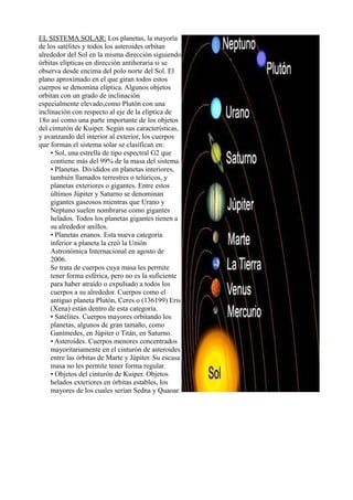 EL SISTEMA SOLAR: Los planetas, la mayoría
de los satélites y todos los asteroides orbitan
alrededor del Sol en la misma dirección siguiendo
órbitas elípticas en dirección antihoraria si se
observa desde encima del polo norte del Sol. El
plano aproximado en el que giran todos estos
cuerpos se denomina elíptica. Algunos objetos
orbitan con un grado de inclinación
especialmente elevado,como Plutón con una
inclinación con respecto al eje de la elíptica de
18o así como una parte importante de los objetos
del cinturón de Kuiper. Según sus características,
y avanzando del interior al exterior, los cuerpos
que forman el sistema solar se clasifican en:
• Sol, una estrella de tipo espectral G2 que
contiene más del 99% de la masa del sistema.
• Planetas. Divididos en planetas interiores,
también llamados terrestres o telúricos, y
planetas exteriores o gigantes. Entre estos
últimos Júpiter y Saturno se denominan
gigantes gaseosos mientras que Urano y
Neptuno suelen nombrarse como gigantes
helados. Todos los planetas gigantes tienen a
su alrededor anillos.
• Planetas enanos. Esta nueva categoría
inferior a planeta la creó la Unión
Astronómica Internacional en agosto de
2006.
Se trata de cuerpos cuya masa les permite
tener forma esférica, pero no es la suficiente
para haber atraído o expulsado a todos los
cuerpos a su alrededor. Cuerpos como el
antiguo planeta Plutón, Ceres o (136199) Eris
(Xena) están dentro de esta categoría.
• Satélites. Cuerpos mayores orbitando los
planetas, algunos de gran tamaño, como
Ganímedes, en Júpiter o Titán, en Saturno.
• Asteroides. Cuerpos menores concentrados
mayoritariamente en el cinturón de asteroides
entre las órbitas de Marte y Júpiter. Su escasa
masa no les permite tener forma regular.
• Objetos del cinturón de Kuiper. Objetos
helados exteriores en órbitas estables, los
mayores de los cuales serían Sedna y Quaoar.
 