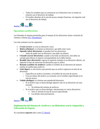 o   Todos los nombres que no comiencen en el directorio raíz se toman en
               relación con el directorio de trabajo.
           o   El nombre absoluto de la ruta de acceso siempre funciona, sin importar cual
               sea el directorio de trabajo.


Inicio:        Fin:

Operaciones con Directorios

Las llamadas al sistema permitidas para el manejo de los directorios tienen variación de
sistema a sistema [23, Tanenbaum].

Las más comunes son las siguientes:

       Create (crear): se crea un directorio vacío.
       Delete (eliminar): se elimina un directorio, que debe estar vacío.
       Opendir (abrir directorio): se pueden leer los directorios:
           o Antes de poder leer un directorio, éste debe ser abierto.
       Closedir (cerrar directorio): cuando se ha leído un directorio, éste debe ser
       cerrado para liberar el espacio correspondiente de la tabla interna.
       Readdir (leer directorio): regresa la siguiente entrada en un directorio abierto, sin
       importar el tipo de estructura de directorios que se utilice.
       Rename (cambiar de nombre): cambia el nombre de un directorio de manera
       similar al cambio para archivos.
       Link (ligar): es una técnica que permite que un archivo aparezca en más de un
       directorio:
           o Especifica un archivo existente y el nombre de una ruta de acceso.
           o Crea un enlace del archivo ya existente con el nombre especificado en la
               ruta de acceso.
       Unlink (desligar): se elimina una entrada del directorio:
           o Si el archivo que se desea desligar aparece solo en un directorio (el caso
               normal):
                    Se elimina del sistema de archivos.
           o Si el archivo que se desea desligar, está presente en varios directorios:
                    Solo se elimina la ruta de acceso especificada.
                    Las demás rutas permanecen.



Inicio:        Fin:

Implantación del Sistema de Archivos y sus Relaciones con la Asignación y
Liberación de Espacio

Se consideran aspectos tales como [7, Deitel]:
 