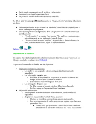 La forma de almacenamiento de archivos y directorios.
       La administración del espacio en disco.
       La forma de hacerlo de manera eficiente y confiable.

Se deben tener presentes problemas tales como la “fragmentación” creciente del espacio
en disco:

       Ocasiona problemas de performance al hacer que los archivos se desperdiguen a
       través de bloques muy dispersos.
       Una técnica para aliviar el problema de la “fragmentación” consiste en realizar
       periódicamente:
           o “Condensación”: se pueden “reorganizar” los archivos expresamente o
               automáticamente según algún criterio predefinido.
           o “Recolección de basura o residuos”: se puede hacer fuera de línea o en
               línea, con el sistema activo, según la implementación.


Inicio:      Fin:

Implantación de Archivos

El aspecto clave de la implantación del almacenamiento de archivos es el registro de los
bloques asociados a cada archivo[7, Deitel].

Algunos de los métodos utilizados son los siguientes:

       Asignación contigua o adyacente:
          o Los archivos son asignados a áreas contiguas de almacenamiento
             secundario.
          o Las principales ventajas son:
                  Facilidad de implantación, ya que solo se precisa el número del
                     bloque de inicio para localizar un archivo.
                  Rendimiento excelente respecto de la e / s.
          o Los principales defectos son:
                  Se debe conocer el tamaño máximo del archivo al crearlo.
                  Produce una gran fragmentación de los discos.
       Asignación no contigua:
          o Son esquemas de almacenamiento más dinámicos, destacándose los
             siguientes:
          o Asignación encadenada orientada hacia el sector:
                  El disco se considera compuesto de sectores individuales.
                  Los archivos constan de varios sectores que pueden estar dispersos
                     por todo el disco.
                          Los sectores que pertenecen a un archivo común contienen
                            apuntadores de uno a otro formando una “lista encadenada”.
 