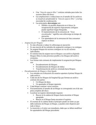   Una “lista de espacio libre” contiene entradas para todos los
                  sectores libres del disco.
               Las ampliaciones o reducciones en el tamaño de los archivos
                  se resuelven actualizando la “lista de espacio libre” y no hay
                  necesidad de condensación.
               Las principales desventajas son:
                       Debido a la posible dispersión en el disco, la
                          recuperación de registros lógicamente contiguos
                          puede significar largas búsquedas.
                       El mantenimiento de la estructura de “listas
                          encadenadas” significa una sobrecarga en tiempo de
                          ejecución.
                       Los apuntadores de la estructura de lista consumen
                          espacio en disco.
o   Asignación por bloques:
        Es más eficiente y reduce la sobrecarga en ejecución.
        Es una mezcla de los métodos de asignación contigua y no contigua.
        Se asignan bloques de sectores contiguos en vez de sectores
          individuales.
        El sistema trata de asignar nuevos bloques a un archivo eligiendo
          bloques libres lo más próximos posible a los bloques del archivo
          existentes.
        Las formas más comunes de implementar la asignación por bloques
          son:
               Encadenamiento de bloques.
               Encadenamiento de bloques de índice.
               Transformación de archivos orientada hacia bloques.
o   Encadenamiento de bloques o lista ligada:
        Las entradas en el directorio de usuarios apuntan al primer bloque de
          cada archivo.
        Cada uno de los bloques de longitud fija que forman un archivo
          contiene dos partes:
               Un bloque de datos.
               Un apuntador al bloque siguiente.
        Cada bloque contiene varios sectores.
        Frecuentemente el tamaño de un bloque se corresponde con el de una
          pista completa del disco.
        Localizar un registro determinado requiere:
               Buscar en la cadena de bloques hasta encontrar el bloque
                  apropiado.
               Buscar en el bloque hasta encontrar el registro.
        El examen de la cadena desde el principio puede ser lento ya que
          debe realizarse de bloque en bloque, y pueden estar dispersos por
          todo el disco.
        La inserción y el retiro son inmediatos, dado que se deben modificar
          los apuntadores del bloque precedente.
 