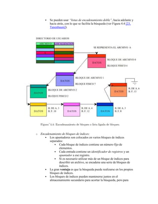   Se pueden usar “listas de encadenamiento doble”, hacia adelante y
           hacia atrás, con lo que se facilita la búsqueda (ver Figura 4.4 [23,
           Tanenbaum]).




o   Encadenamiento de bloques de índices:
        Los apuntadores son colocados en varios bloques de índices
          separados:
              Cada bloque de índices contiene un número fijo de
                 elementos.
              Cada entrada contiene un identificador de registros y un
                 apuntador a ese registro.
              Si es necesario utilizar más de un bloque de índices para
                 describir un archivo, se encadena una serie de bloques de
                 índices.
        La gran ventaja es que la búsqueda puede realizarse en los propios
          bloques de índices.
        Los bloques de índices pueden mantenerse juntos en el
          almacenamiento secundario para acortar la búsqueda, pero para
 