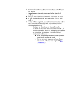    Contiene los atributos y direcciones en disco de los bloques
    del archivo.
   Se traslada del disco a la memoria principal al abrir el
    archivo.
   En rigor, almacena solo las primeras direcciones en disco:
   o Si el archivo es pequeño, toda la información está en el
    nodo-i.
   o Si el archivo es grande, una de las direcciones en el nodo-i
    es la dirección de un bloque en el disco llamado bloque
    simplemente indirecto:
         Contiene las direcciones en disco adicionales.
         Si resulta insuficiente, otra dirección en el nodo-i, el
             bloque doblemente indirecto, contiene la dirección de
             un bloque que presenta una lista de los bloques
             simplemente indirectos:
                  Cada bloque simplemente indirecto apunta a
                    un grupo de bloques de datos.
                  De ser necesario se pueden utilizar bloques
                    triplemente indirectos (ver Figura 4.7 [23,
                    Tanenbaum]).
 