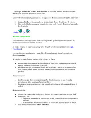 La principal función del sistema de directorios es asociar el nombre del archivo con la
información necesaria para localizar los datos.

Un aspecto íntimamente ligado con esto es la posición de almacenamiento de los atributos:

       Una posibilidad es almacenarlos en forma directa dentro del dato del directorio.
       Otra posibilidad es almacenar los atributos en el nodo-i en vez de utilizar la entrada
       del directorio.


Inicio:      Fin:

Archivos Compartidos

Frecuentemente conviene que los archivos compartidos aparezcan simultáneamente en
distintos directorios de distintos usuarios.

El propio sistema de archivos es una gráfica dirigida acíclica en vez de un árbol [23,
Tanenbaum].

La conexión entre un directorio y un archivo de otro directorio al cual comparten se
denomina enlace.

Si los directorios realmente contienen direcciones en disco:

       Se debe tener una copia de las direcciones en disco en el directorio que accede al
       archivo compartido al enlazar el archivo.
       Se debe evitar que los cambios hechos por un usuario a través de un directorio no
       sean visibles por los demás usuarios, para lo que se consideraran dos soluciones
       posibles.

Primer solución:

       Los bloques del disco no se enlistan en los directorios, sino en una pequeña
       estructura de datos asociada al propio archivo.
       Los directorios apuntarían solo a esa pequeña estructura de datos, que podría ser el
       nodo-i.

Segunda solución:

       El enlace se produce haciendo que el sistema cree un nuevo archivo de tipo “link”.
       El archivo “link”:
           o Ingresa al directorio del usuario que accede a un archivo de otro directorio y
               usuario.
           o Solo contiene el nombre de la ruta de acceso del archivo al cual se enlaza.
       Este criterio se denomina enlace simbólico.
 