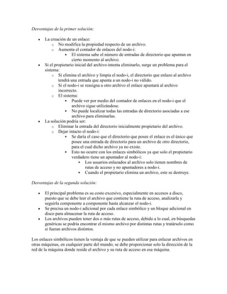 Desventajas de la primer solución:

       La creación de un enlace:
           o No modifica la propiedad respecto de un archivo.
           o Aumenta el contador de enlaces del nodo-i:
                    El sistema sabe el número de entradas de directorio que apuntan en
                       cierto momento al archivo.
       Si el propietario inicial del archivo intenta eliminarlo, surge un problema para el
       sistema:
           o Si elimina el archivo y limpia el nodo-i, el directorio que enlazo al archivo
               tendrá una entrada que apunta a un nodo-i no válido.
           o Si el nodo-i se reasigna a otro archivo el enlace apuntará al archivo
               incorrecto.
           o El sistema:
                    Puede ver por medio del contador de enlaces en el nodo-i que el
                       archivo sigue utilizándose.
                    No puede localizar todas las entradas de directorio asociadas a ese
                       archivo para eliminarlas.
       La solución podría ser:
           o Eliminar la entrada del directorio inicialmente propietario del archivo.
           o Dejar intacto el nodo-i:
                    Se daría el caso que el directorio que posee el enlace es el único que
                       posee una entrada de directorio para un archivo de otro directorio,
                       para el cual dicho archivo ya no existe.
                    Esto no ocurre con los enlaces simbólicos ya que solo el propietario
                       verdadero tiene un apuntador al nodo-i:
                            Los usuarios enlazados al archivo solo tienen nombres de
                               rutas de acceso y no apuntadores a nodo-i.
                            Cuando el propietario elimina un archivo, este se destruye.

Desventajas de la segunda solución:

       El principal problema es su costo excesivo, especialmente en accesos a disco,
       puesto que se debe leer el archivo que contiene la ruta de acceso, analizarla y
       seguirla componente a componente hasta alcanzar el nodo-i.
       Se precisa un nodo-i adicional por cada enlace simbólico y un bloque adicional en
       disco para almacenar la ruta de acceso.
       Los archivos pueden tener dos o más rutas de acceso, debido a lo cual, en búsquedas
       genéricas se podría encontrar el mismo archivo por distintas rutas y tratárselo como
       si fueran archivos distintos.

Los enlaces simbólicos tienen la ventaja de que se pueden utilizar para enlazar archivos en
otras máquinas, en cualquier parte del mundo; se debe proporcionar solo la dirección de la
red de la máquina donde reside el archivo y su ruta de acceso en esa máquina.
 