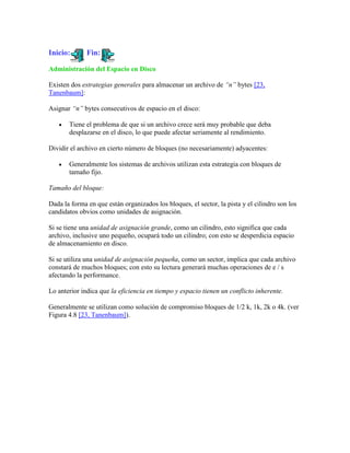 Inicio:       Fin:

Administración del Espacio en Disco

Existen dos estrategias generales para almacenar un archivo de “n” bytes [23,
Tanenbaum]:

Asignar “n” bytes consecutivos de espacio en el disco:

       Tiene el problema de que si un archivo crece será muy probable que deba
       desplazarse en el disco, lo que puede afectar seriamente al rendimiento.

Dividir el archivo en cierto número de bloques (no necesariamente) adyacentes:

       Generalmente los sistemas de archivos utilizan esta estrategia con bloques de
       tamaño fijo.

Tamaño del bloque:

Dada la forma en que están organizados los bloques, el sector, la pista y el cilindro son los
candidatos obvios como unidades de asignación.

Si se tiene una unidad de asignación grande, como un cilindro, esto significa que cada
archivo, inclusive uno pequeño, ocupará todo un cilindro; con esto se desperdicia espacio
de almacenamiento en disco.

Si se utiliza una unidad de asignación pequeña, como un sector, implica que cada archivo
constará de muchos bloques; con esto su lectura generará muchas operaciones de e / s
afectando la performance.

Lo anterior indica que la eficiencia en tiempo y espacio tienen un conflicto inherente.

Generalmente se utilizan como solución de compromiso bloques de 1/2 k, 1k, 2k o 4k. (ver
Figura 4.8 [23, Tanenbaum]).
 