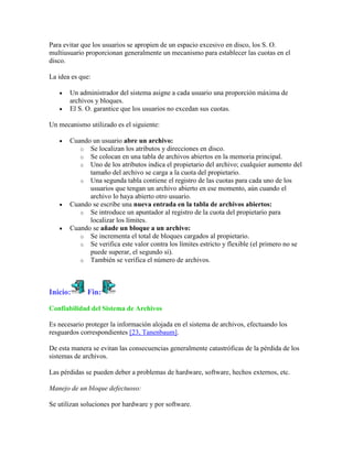 Para evitar que los usuarios se apropien de un espacio excesivo en disco, los S. O.
multiusuario proporcionan generalmente un mecanismo para establecer las cuotas en el
disco.

La idea es que:

       Un administrador del sistema asigne a cada usuario una proporción máxima de
       archivos y bloques.
       El S. O. garantice que los usuarios no excedan sus cuotas.

Un mecanismo utilizado es el siguiente:

       Cuando un usuario abre un archivo:
          o Se localizan los atributos y direcciones en disco.
          o Se colocan en una tabla de archivos abiertos en la memoria principal.
          o Uno de los atributos indica el propietario del archivo; cualquier aumento del
             tamaño del archivo se carga a la cuota del propietario.
          o Una segunda tabla contiene el registro de las cuotas para cada uno de los
             usuarios que tengan un archivo abierto en ese momento, aún cuando el
             archivo lo haya abierto otro usuario.
       Cuando se escribe una nueva entrada en la tabla de archivos abiertos:
          o Se introduce un apuntador al registro de la cuota del propietario para
             localizar los límites.
       Cuando se añade un bloque a un archivo:
          o Se incrementa el total de bloques cargados al propietario.
          o Se verifica este valor contra los límites estricto y flexible (el primero no se
             puede superar, el segundo sí).
          o También se verifica el número de archivos.




Inicio:      Fin:

Confiabilidad del Sistema de Archivos

Es necesario proteger la información alojada en el sistema de archivos, efectuando los
resguardos correspondientes [23, Tanenbaum].

De esta manera se evitan las consecuencias generalmente catastróficas de la pérdida de los
sistemas de archivos.

Las pérdidas se pueden deber a problemas de hardware, software, hechos externos, etc.

Manejo de un bloque defectuoso:

Se utilizan soluciones por hardware y por software.
 