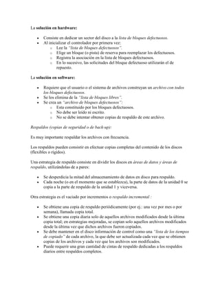 La solución en hardware:

       Consiste en dedicar un sector del disco a la lista de bloques defectuosos.
       Al inicializar el controlador por primera vez:
           o Lee la “lista de bloques defectuosos”.
           o Elige un bloque (o pista) de reserva para reemplazar los defectuosos.
           o Registra la asociación en la lista de bloques defectuosos.
           o En lo sucesivo, las solicitudes del bloque defectuoso utilizarán el de
               repuesto.

La solución en software:

       Requiere que el usuario o el sistema de archivos construyan un archivo con todos
       los bloques defectuosos.
       Se los elimina de la “lista de bloques libres”.
       Se crea un “archivo de bloques defectuosos”:
           o Esta constituido por los bloques defectuosos.
           o No debe ser leído ni escrito.
           o No se debe intentar obtener copias de respaldo de este archivo.

Respaldos (copias de seguridad o de back-up):

Es muy importante respaldar los archivos con frecuencia.

Los respaldos pueden consistir en efectuar copias completas del contenido de los discos
(flexibles o rígidos).

Una estrategia de respaldo consiste en dividir los discos en áreas de datos y áreas de
respaldo, utilizándolas de a pares:

       Se desperdicia la mitad del almacenamiento de datos en disco para respaldo.
       Cada noche (o en el momento que se establezca), la parte de datos de la unidad 0 se
       copia a la parte de respaldo de la unidad 1 y viceversa.

Otra estrategia es el vaciado por incrementos o respaldo incremental :

       Se obtiene una copia de respaldo periódicamente (por ej.: una vez por mes o por
       semana), llamada copia total.
       Se obtiene una copia diaria solo de aquellos archivos modificados desde la última
       copia total; en estrategias mejoradas, se copian solo aquellos archivos modificados
       desde la última vez que dichos archivos fueron copiados.
       Se debe mantener en el disco información de control como una “lista de los tiempos
       de copiado” de cada archivo, la que debe ser actualizada cada vez que se obtienen
       copias de los archivos y cada vez que los archivos son modificados.
       Puede requerir una gran cantidad de cintas de respaldo dedicadas a los respaldos
       diarios entre respaldos completos.
 