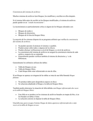 Consistencia del sistema de archivos:

Muchos sistemas de archivos leen bloques, los modifican y escriben en ellos después.

Si el sistema falla antes de escribir en los bloques modificados, el sistema de archivos
puede quedar en un “estado inconsistente”.

La inconsistencia es particularmente crítica si alguno de los bloques afectados son:

       Bloques de nodos-i.
       Bloques de directorios.
       Bloques de la lista de bloques libres.

La mayoría de los sistemas dispone de un programa utilitario que verifica la consistencia
del sistema de archivos:

       Se pueden ejecutar al arrancar el sistema o a pedido.
       Pueden actuar sobre todos o algunos de los discos.
       Pueden efectuar verificaciones a nivel de bloques y a nivel de archivos.
       La consistencia del sistema de archivos no asegura la consistencia interna de cada
       archivo, respecto de su contenido.
       Generalmente pueden verificar también el sistema de directorios y / o de
       bibliotecas.

Generalmente los utilitarios utilizan dos tablas:

       Tabla de bloques en uso.
       Tabla de bloques libres.
       Cada bloque debe estar referenciado en una de ellas.

Si un bloque no aparece en ninguna de las tablas se trata de una falla llamada bloque
faltante:

       No produce daños pero desperdicia espacio en disco.
       Se soluciona añadiendo el bloque a la tabla de bloques libres.

También podría detectarse la situación de falla debida a un bloque referenciado dos veces
en la tabla de bloques libres:

       Esta falla no se produce en los sistemas de archivos basados en mapas de bits, sí en
       los basados en tablas o listas.
       La solución consiste en depurar la tabla de bloques libres.

Una falla muy grave es que el mismo bloque de datos aparezca referenciado dos o más
veces en la tabla de bloques en uso:
 