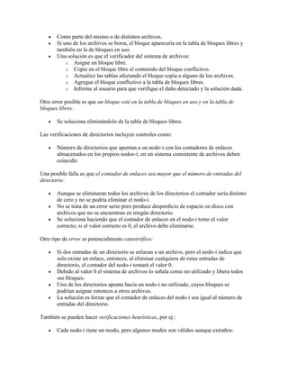 Como parte del mismo o de distintos archivos.
       Si uno de los archivos se borra, el bloque aparecería en la tabla de bloques libres y
       también en la de bloques en uso.
       Una solución es que el verificador del sistema de archivos:
           o Asigne un bloque libre.
           o Copie en el bloque libre el contenido del bloque conflictivo.
           o Actualice las tablas afectando el bloque copia a alguno de los archivos.
           o Agregue el bloque conflictivo a la tabla de bloques libres.
           o Informe al usuario para que verifique el daño detectado y la solución dada.

Otro error posible es que un bloque esté en la tabla de bloques en uso y en la tabla de
bloques libres:

       Se soluciona eliminándolo de la tabla de bloques libres.

Las verificaciones de directorios incluyen controles como:

       Número de directorios que apuntan a un nodo-i con los contadores de enlaces
       almacenados en los propios nodos-i; en un sistema consistente de archivos deben
       coincidir.

Una posible falla es que el contador de enlaces sea mayor que el número de entradas del
directorio:

       Aunque se eliminaran todos los archivos de los directorios el contador sería distinto
       de cero y no se podría eliminar el nodo-i.
       No se trata de un error serio pero produce desperdicio de espacio en disco con
       archivos que no se encuentran en ningún directorio.
       Se soluciona haciendo que el contador de enlaces en el nodo-i tome el valor
       correcto; si el valor correcto es 0, el archivo debe eliminarse.

Otro tipo de error es potencialmente catastrófico:

       Si dos entradas de un directorio se enlazan a un archivo, pero el nodo-i indica que
       solo existe un enlace, entonces, al eliminar cualquiera de estas entradas de
       directorio, el contador del nodo-i tomará el valor 0.
       Debido al valor 0 el sistema de archivos lo señala como no utilizado y libera todos
       sus bloques.
       Uno de los directorios apunta hacia un nodo-i no utilizado, cuyos bloques se
       podrían asignar entonces a otros archivos.
       La solución es forzar que el contador de enlaces del nodo-i sea igual al número de
       entradas del directorio.

También se pueden hacer verificaciones heurísticas, por ej.:

       Cada nodo-i tiene un modo, pero algunos modos son válidos aunque extraños:
 