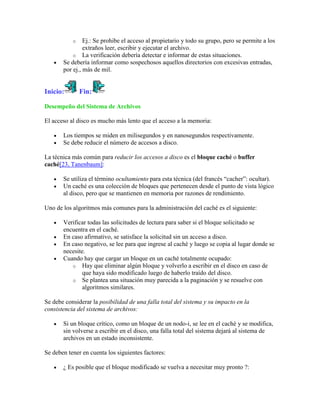 o    Ej.: Se prohibe el acceso al propietario y todo su grupo, pero se permite a los
                extraños leer, escribir y ejecutar el archivo.
           o La verificación debería detectar e informar de estas situaciones.
       Se debería informar como sospechosos aquellos directorios con excesivas entradas,
       por ej., más de mil.


Inicio:        Fin:

Desempeño del Sistema de Archivos

El acceso al disco es mucho más lento que el acceso a la memoria:

       Los tiempos se miden en milisegundos y en nanosegundos respectivamente.
       Se debe reducir el número de accesos a disco.

La técnica más común para reducir los accesos a disco es el bloque caché o buffer
caché[23, Tanenbaum]:

       Se utiliza el término ocultamiento para esta técnica (del francés “cacher”: ocultar).
       Un caché es una colección de bloques que pertenecen desde el punto de vista lógico
       al disco, pero que se mantienen en memoria por razones de rendimiento.

Uno de los algoritmos más comunes para la administración del caché es el siguiente:

       Verificar todas las solicitudes de lectura para saber si el bloque solicitado se
       encuentra en el caché.
       En caso afirmativo, se satisface la solicitud sin un acceso a disco.
       En caso negativo, se lee para que ingrese al caché y luego se copia al lugar donde se
       necesite.
       Cuando hay que cargar un bloque en un caché totalmente ocupado:
          o Hay que eliminar algún bloque y volverlo a escribir en el disco en caso de
               que haya sido modificado luego de haberlo traído del disco.
          o Se plantea una situación muy parecida a la paginación y se resuelve con
               algoritmos similares.

Se debe considerar la posibilidad de una falla total del sistema y su impacto en la
consistencia del sistema de archivos:

       Si un bloque crítico, como un bloque de un nodo-i, se lee en el caché y se modifica,
       sin volverse a escribir en el disco, una falla total del sistema dejará al sistema de
       archivos en un estado inconsistente.

Se deben tener en cuenta los siguientes factores:

       ¿ Es posible que el bloque modificado se vuelva a necesitar muy pronto ?:
 