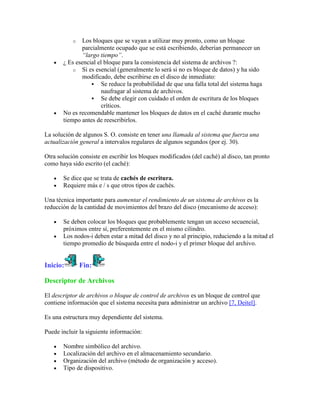 o   Los bloques que se vayan a utilizar muy pronto, como un bloque
               parcialmente ocupado que se está escribiendo, deberían permanecer un
               “largo tiempo”.
       ¿ Es esencial el bloque para la consistencia del sistema de archivos ?:
           o Si es esencial (generalmente lo será si no es bloque de datos) y ha sido
               modificado, debe escribirse en el disco de inmediato:
                    Se reduce la probabilidad de que una falla total del sistema haga
                       naufragar al sistema de archivos.
                    Se debe elegir con cuidado el orden de escritura de los bloques
                       críticos.
       No es recomendable mantener los bloques de datos en el caché durante mucho
       tiempo antes de reescribirlos.

La solución de algunos S. O. consiste en tener una llamada al sistema que fuerza una
actualización general a intervalos regulares de algunos segundos (por ej. 30).

Otra solución consiste en escribir los bloques modificados (del caché) al disco, tan pronto
como haya sido escrito (el caché):

       Se dice que se trata de cachés de escritura.
       Requiere más e / s que otros tipos de cachés.

Una técnica importante para aumentar el rendimiento de un sistema de archivos es la
reducción de la cantidad de movimientos del brazo del disco (mecanismo de acceso):

       Se deben colocar los bloques que probablemente tengan un acceso secuencial,
       próximos entre sí, preferentemente en el mismo cilindro.
       Los nodos-i deben estar a mitad del disco y no al principio, reduciendo a la mitad el
       tiempo promedio de búsqueda entre el nodo-i y el primer bloque del archivo.


Inicio:        Fin:

Descriptor de Archivos

El descriptor de archivos o bloque de control de archivos es un bloque de control que
contiene información que el sistema necesita para administrar un archivo [7, Deitel].

Es una estructura muy dependiente del sistema.

Puede incluir la siguiente información:

       Nombre simbólico del archivo.
       Localización del archivo en el almacenamiento secundario.
       Organización del archivo (método de organización y acceso).
       Tipo de dispositivo.
 