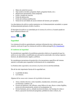 Datos de control de acceso.
       Tipo (archivo de datos, programa objeto, programa fuente, etc.).
       Disposición (permanente contra temporal).
       Fecha y tiempo de creación.
       Fecha de destrucción.
       Fecha de la última modificación.
       Suma de las actividades de acceso (número de lecturas, por ejemplo).

Los descriptores de archivos suelen mantenerse en el almacenamiento secundario; se pasan
al almacenamiento primario al abrir el archivo.

El descriptor de archivos es controlado por el sistema de archivos; el usuario puede no
hacer referencia directa a él.


Inicio:      Fin:

Seguridad

Los sistemas de archivos generalmente contienen información muy valiosa para sus
usuarios, razón por la que los sistemas de archivos deben protegerla [23, Tanenbaum].

El Ambiente de Seguridad

Se entenderá por seguridad a los problemas generales relativos a la garantía de que los
archivos no sean leídos o modificados por personal no autorizado; esto incluye aspectos
técnicos, de administración, legales y políticos.

Se consideraran mecanismos de protección a los mecanismos específicos del sistema
operativo utilizados para resguardar la información de la computadora.

La frontera entre seguridad y mecanismos de protección no está bien definida.

Dos de las más importantes facetas de la seguridad son:

       La pérdida de datos.
       Los intrusos.

Algunas de las causas más comunes de la pérdida de datosson:

       Actos y hechos diversos, como incendios, inundaciones, terremotos, guerras,
       revoluciones, roedores, etc.
       Errores de hardware o de software, como fallas en la cpu, discos o cintas ilegibles,
       errores de telecomunicación, errores en los programas, etc.
       Errores humanos, por ej., entrada incorrecta de datos, mal montaje de cintas o
       discos, ejecución incorrecta de programas, pérdida de cintas o discos, etc.
 