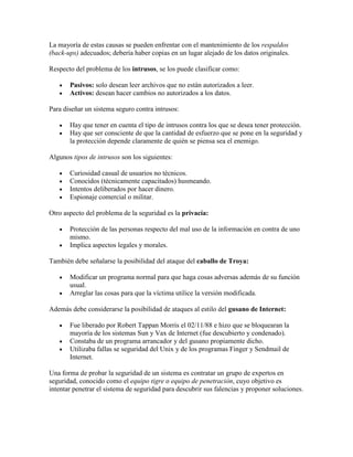 La mayoría de estas causas se pueden enfrentar con el mantenimiento de los respaldos
(back-ups) adecuados; debería haber copias en un lugar alejado de los datos originales.

Respecto del problema de los intrusos, se los puede clasificar como:

       Pasivos: solo desean leer archivos que no están autorizados a leer.
       Activos: desean hacer cambios no autorizados a los datos.

Para diseñar un sistema seguro contra intrusos:

       Hay que tener en cuenta el tipo de intrusos contra los que se desea tener protección.
       Hay que ser consciente de que la cantidad de esfuerzo que se pone en la seguridad y
       la protección depende claramente de quién se piensa sea el enemigo.

Algunos tipos de intrusos son los siguientes:

       Curiosidad casual de usuarios no técnicos.
       Conocidos (técnicamente capacitados) husmeando.
       Intentos deliberados por hacer dinero.
       Espionaje comercial o militar.

Otro aspecto del problema de la seguridad es la privacía:

       Protección de las personas respecto del mal uso de la información en contra de uno
       mismo.
       Implica aspectos legales y morales.

También debe señalarse la posibilidad del ataque del caballo de Troya:

       Modificar un programa normal para que haga cosas adversas además de su función
       usual.
       Arreglar las cosas para que la víctima utilice la versión modificada.

Además debe considerarse la posibilidad de ataques al estilo del gusano de Internet:

       Fue liberado por Robert Tappan Morris el 02/11/88 e hizo que se bloquearan la
       mayoría de los sistemas Sun y Vax de Internet (fue descubierto y condenado).
       Constaba de un programa arrancador y del gusano propiamente dicho.
       Utilizaba fallas se seguridad del Unix y de los programas Finger y Sendmail de
       Internet.

Una forma de probar la seguridad de un sistema es contratar un grupo de expertos en
seguridad, conocido como el equipo tigre o equipo de penetración, cuyo objetivo es
intentar penetrar el sistema de seguridad para descubrir sus falencias y proponer soluciones.
 