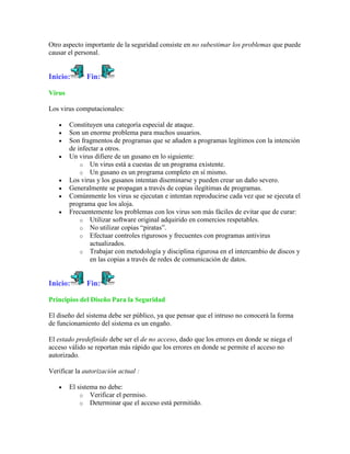 Otro aspecto importante de la seguridad consiste en no subestimar los problemas que puede
causar el personal.


Inicio:       Fin:

Virus

Los virus computacionales:

        Constituyen una categoría especial de ataque.
        Son un enorme problema para muchos usuarios.
        Son fragmentos de programas que se añaden a programas legítimos con la intención
        de infectar a otros.
        Un virus difiere de un gusano en lo siguiente:
            o Un virus está a cuestas de un programa existente.
            o Un gusano es un programa completo en sí mismo.
        Los virus y los gusanos intentan diseminarse y pueden crear un daño severo.
        Generalmente se propagan a través de copias ilegítimas de programas.
        Comúnmente los virus se ejecutan e intentan reproducirse cada vez que se ejecuta el
        programa que los aloja.
        Frecuentemente los problemas con los virus son más fáciles de evitar que de curar:
            o Utilizar software original adquirido en comercios respetables.
            o No utilizar copias “piratas”.
            o Efectuar controles rigurosos y frecuentes con programas antivirus
                actualizados.
            o Trabajar con metodología y disciplina rigurosa en el intercambio de discos y
                en las copias a través de redes de comunicación de datos.


Inicio:       Fin:

Principios del Diseño Para la Seguridad

El diseño del sistema debe ser público, ya que pensar que el intruso no conocerá la forma
de funcionamiento del sistema es un engaño.

El estado predefinido debe ser el de no acceso, dado que los errores en donde se niega el
acceso válido se reportan más rápido que los errores en donde se permite el acceso no
autorizado.

Verificar la autorización actual :

        El sistema no debe:
            o Verificar el permiso.
            o Determinar que el acceso está permitido.
 