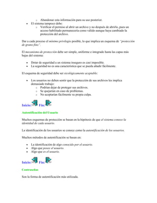 o Abandonar esta información para su uso posterior.
       El sistema tampoco debe:
           o Verificar el permiso al abrir un archivo y no después de abrirlo, pues un
               acceso habilitado permanecería como válido aunque haya cambiado la
               protección del archivo.

Dar a cada proceso el mínimo privilegio posible, lo que implica un esquema de “protección
de grano fino”.

El mecanismo de protección debe ser simple, uniforme e integrado hasta las capas más
bajas del sistema:

       Dotar de seguridad a un sistema inseguro es casi imposible.
       La seguridad no es una característica que se pueda añadir fácilmente.

El esquema de seguridad debe ser sicológicamente aceptable:

       Los usuarios no deben sentir que la protección de sus archivos les implica
       demasiado trabajo:
          o Podrían dejar de proteger sus archivos.
          o Se quejarían en caso de problemas.
          o No aceptarían fácilmente su propia culpa.



Inicio:       Fin:

Autentificación del Usuario

Muchos esquemas de protección se basan en la hipótesis de que el sistema conoce la
identidad de cada usuario.

La identificación de los usuarios se conoce como la autentificación de los usuarios.

Muchos métodos de autentificación se basan en:

       La identificación de algo conocido por el usuario.
       Algo que posee el usuario.
       Algo que es el usuario.


Inicio:       Fin:

Contraseñas

Son la forma de autentificación más utilizada.
 