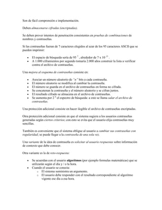 Son de fácil comprensión e implementación.

Deben almacenarse cifradas (encriptadas).

Se deben prever intentos de penetración consistentes en pruebas de combinaciones de
nombres y contraseñas.

Si las contraseñas fueran de 7 caracteres elegidos al azar de los 95 caracteres ASCII que se
pueden imprimir:

       El espacio de búsqueda sería de 95 7 , alrededor de 7 x 10 13 .
       A 1.000 ciframientos por segundo tomaría 2.000 años construir la lista a verificar
       contra el archivo de contraseñas.

Una mejora al esquema de contraseñas consiste en:

       Asociar un número aleatorio de “n” bits a cada contraseña.
       El número aleatorio se modifica al cambiar la contraseña.
       El número se guarda en el archivo de contraseñas en forma no cifrada.
       Se concatenan la contraseña y el número aleatorio y se cifran juntos.
       El resultado cifrado se almacena en el archivo de contraseñas.
       Se aumenta por 2 n el espectro de búsqueda: a esto se llama salar el archivo de
       contraseñas.

Una protección adicional consiste en hacer ilegible el archivo de contraseñas encriptadas.

Otra protección adicional consiste en que el sistema sugiera a los usuarios contraseñas
generadas según ciertos criterios; con esto se evita que el usuario elija contraseñas muy
sencillas.

También es conveniente que el sistema obligue al usuario a cambiar sus contraseñas con
regularidad; se puede llegar a la contraseña de una sola vez.

Una variante de la idea de contraseña es solicitar al usuario respuestas sobre información
de contexto que debe conocer.

Otra variante es la de reto-respuesta:

       Se acuerdan con el usuario algoritmos (por ejemplo formulas matemáticas) que se
       utilizarán según el día y / o la hora.
       Cuando el usuario se conecta:
            o El sistema suministra un argumento.
            o El usuario debe responder con el resultado correspondiente al algoritmo
               vigente ese día a esa hora.
 