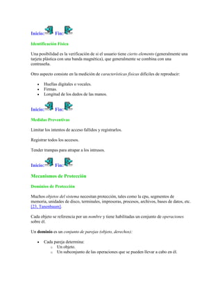 Inicio:       Fin:

Identificación Física

Una posibilidad es la verificación de si el usuario tiene cierto elemento (generalmente una
tarjeta plástica con una banda magnética), que generalmente se combina con una
contraseña.

Otro aspecto consiste en la medición de características físicas difíciles de reproducir:

       Huellas digitales o vocales.
       Firmas.
       Longitud de los dedos de las manos.


Inicio:       Fin:

Medidas Preventivas

Limitar los intentos de acceso fallidos y registrarlos.

Registrar todos los accesos.

Tender trampas para atrapar a los intrusos.


Inicio:       Fin:

Mecanismos de Protección

Dominios de Protección

Muchos objetos del sistema necesitan protección, tales como la cpu, segmentos de
memoria, unidades de disco, terminales, impresoras, procesos, archivos, bases de datos, etc.
[23, Tanenbaum].

Cada objeto se referencia por un nombre y tiene habilitadas un conjunto de operaciones
sobre él.

Un dominio es un conjunto de parejas (objeto, derechos):

       Cada pareja determina:
          o Un objeto.
          o Un subconjunto de las operaciones que se pueden llevar a cabo en él.
 